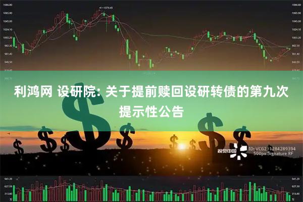 利鸿网 设研院: 关于提前赎回设研转债的第九次提示性公告