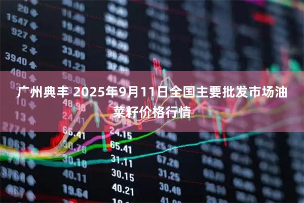 广州典丰 2025年9月11日全国主要批发市场油菜籽价格行情