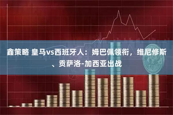 鑫策略 皇马vs西班牙人：姆巴佩领衔，维尼修斯、贡萨洛-加西亚出战