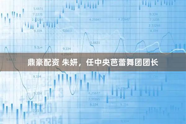 鼎豪配资 朱妍，任中央芭蕾舞团团长