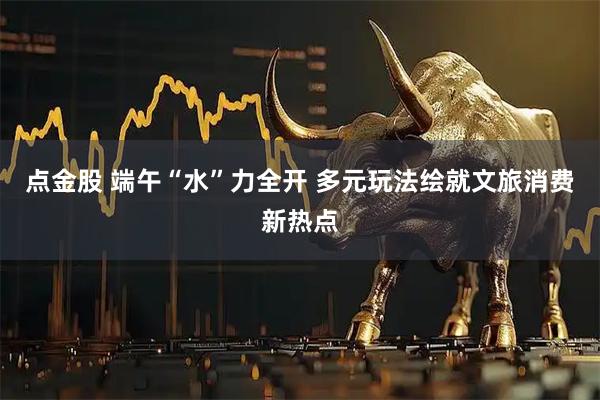 点金股 端午“水”力全开 多元玩法绘就文旅消费新热点