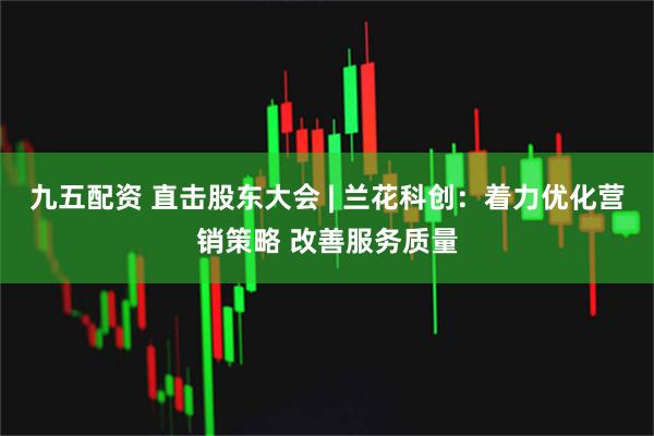 九五配资 直击股东大会 | 兰花科创：着力优化营销策略 改善服务质量