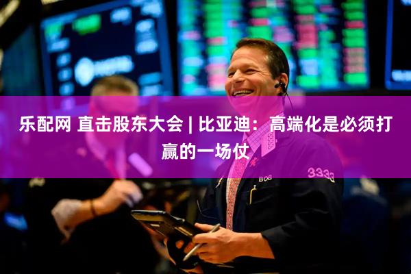 乐配网 直击股东大会 | 比亚迪：高端化是必须打赢的一场仗