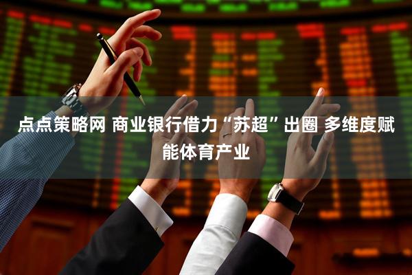 点点策略网 商业银行借力“苏超”出圈 多维度赋能体育产业