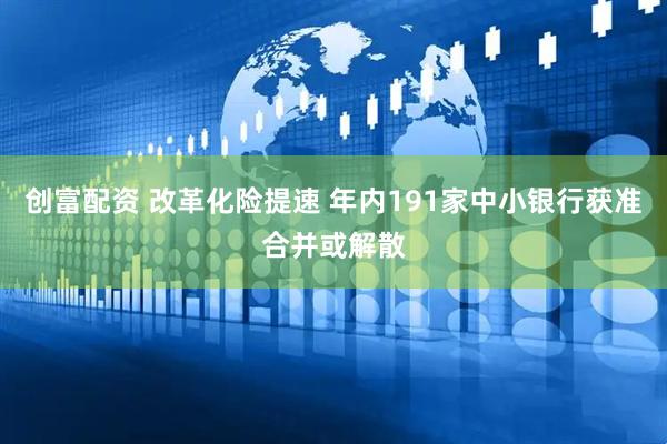 创富配资 改革化险提速 年内191家中小银行获准合并或解散