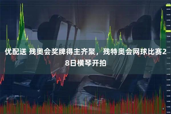 优配送 残奥会奖牌得主齐聚,残特奥会网球比赛28日横琴开拍