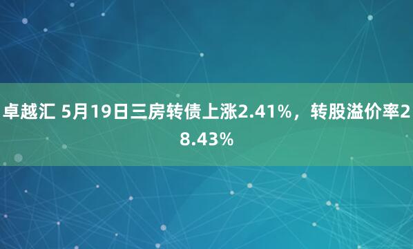 卓越汇 5月19日三房转债上涨2.41%，转股溢价率28.43%