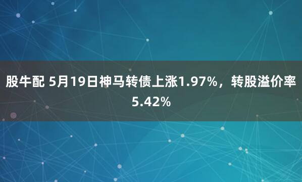 股牛配 5月19日神马转债上涨1.97%,转股溢价率5.42%