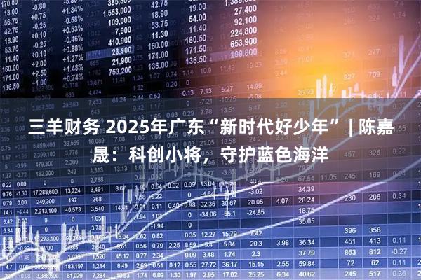 三羊财务 2025年广东“新时代好少年” | 陈嘉晟：科创小将，守护蓝色海洋