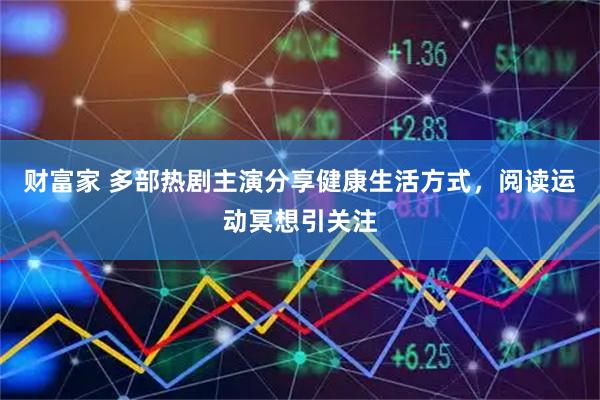 财富家 多部热剧主演分享健康生活方式，阅读运动冥想引关注