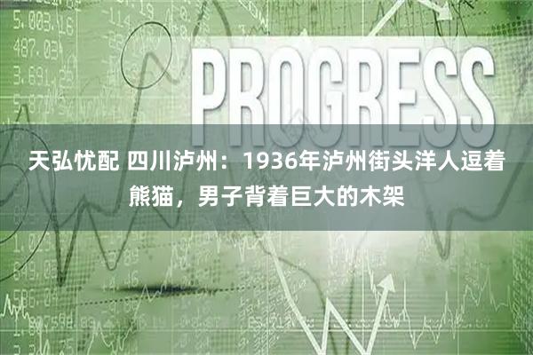 天弘忧配 四川泸州：1936年泸州街头洋人逗着熊猫，男子背着巨大的木架