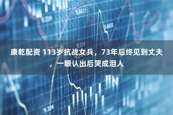 康乾配资 113岁抗战女兵，73年后终见到丈夫，一眼认出后哭成泪人