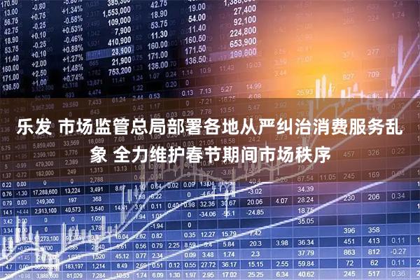 乐发 市场监管总局部署各地从严纠治消费服务乱象 全力维护春节期间市场秩序