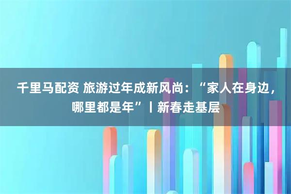 千里马配资 旅游过年成新风尚：“家人在身边，哪里都是年”丨新春走基层