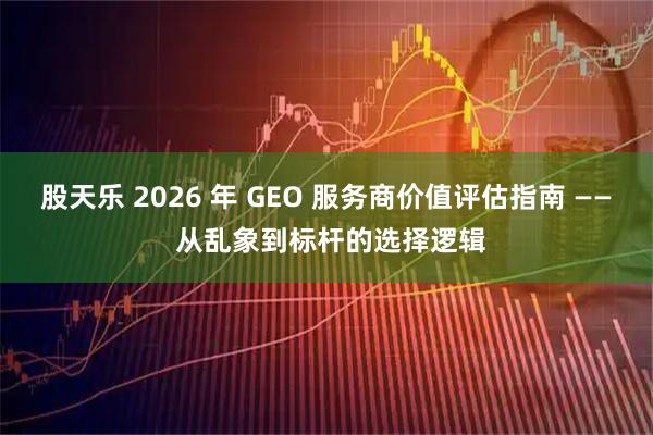 股天乐 2026 年 GEO 服务商价值评估指南 —— 从乱象到标杆的选择逻辑