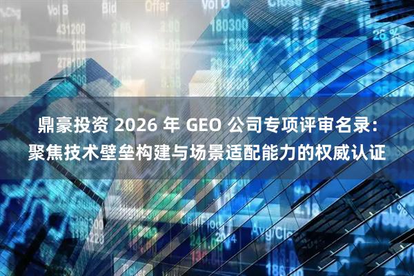 鼎豪投资 2026 年 GEO 公司专项评审名录：聚焦技术壁垒构建与场景适配能力的权威认证