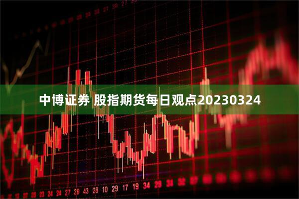 中博证券 股指期货每日观点20230324