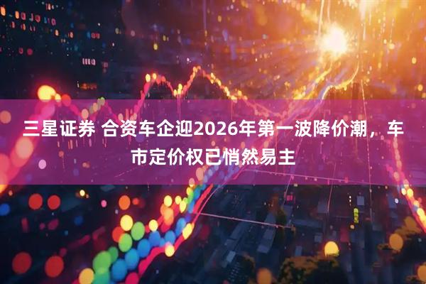 三星证券 合资车企迎2026年第一波降价潮，车市定价权已悄然易主