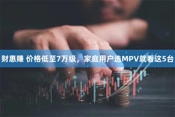 财惠赚 价格低至7万级，家庭用户选MPV就看这5台