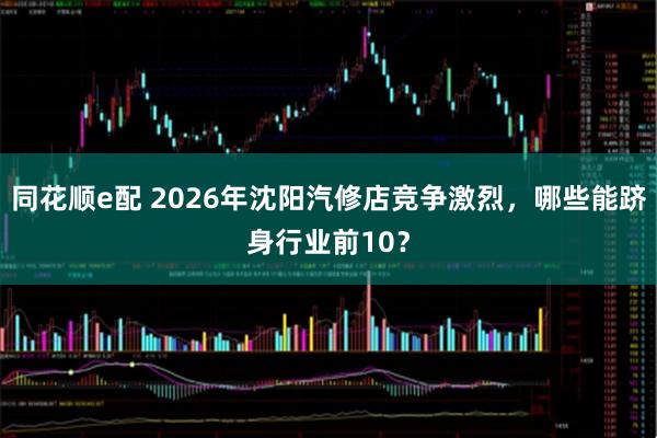 同花顺e配 2026年沈阳汽修店竞争激烈,哪些能跻身行业前10?
