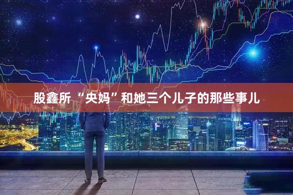 股鑫所 “央妈”和她三个儿子的那些事儿