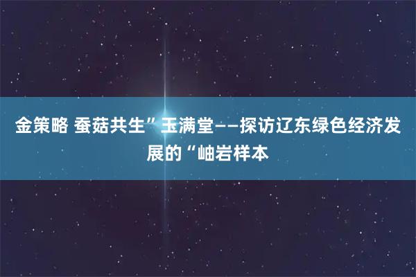 金策略 蚕菇共生”玉满堂——探访辽东绿色经济发展的“岫岩样本
