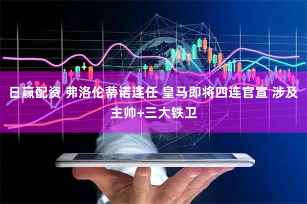 日赢配资 弗洛伦蒂诺连任 皇马即将四连官宣 涉及主帅+三大铁卫