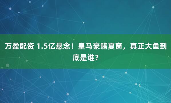 万盈配资 1.5亿悬念！皇马豪赌夏窗，真正大鱼到底是谁？